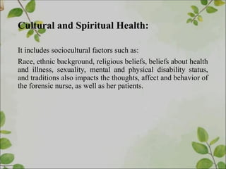 Cultural and Spiritual Health:
It includes sociocultural factors such as:
Race, ethnic background, religious beliefs, beliefs about health
and illness, sexuality, mental and physical disability status,
and traditions also impacts the thoughts, affect and behavior of
the forensic nurse, as well as her patients.
 