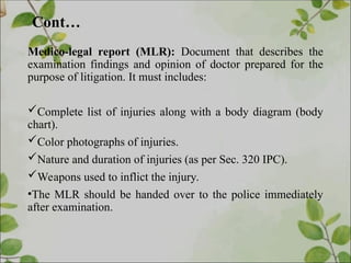 Cont…
Medico-legal report (MLR): Document that describes the
examination findings and opinion of doctor prepared for the
purpose of litigation. It must includes:
Complete list of injuries along with a body diagram (body
chart).
Color photographs of injuries.
Nature and duration of injuries (as per Sec. 320 IPC).
Weapons used to inflict the injury.
•The MLR should be handed over to the police immediately
after examination.
 