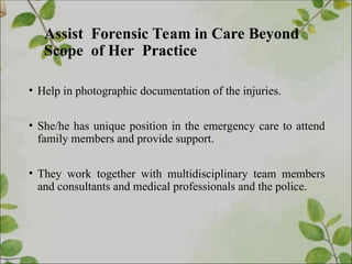 Assist Forensic Team in Care Beyond
Scope of Her Practice
• Help in photographic documentation of the injuries.
• She/he has unique position in the emergency care to attend
family members and provide support.
• They work together with multidisciplinary team members
and consultants and medical professionals and the police.
 