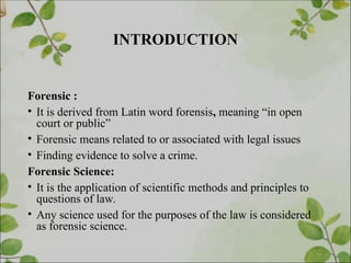 INTRODUCTION
Forensic :
• It is derived from Latin word forensis, meaning “in open
court or public”
• Forensic means related to or associated with legal issues
• Finding evidence to solve a crime.
Forensic Science:
• It is the application of scientific methods and principles to
questions of law.
• Any science used for the purposes of the law is considered
as forensic science.
 