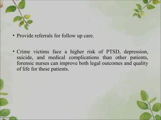 • Provide referrals for follow up care.
• Crime victims face a higher risk of PTSD, depression,
suicide, and medical complications than other patients,
forensic nurses can improve both legal outcomes and quality
of life for these patients.
 