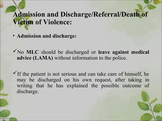 Admission and Discharge/Referral/Death of
Victim of Violence:
• Admission and discharge:
No MLC should be discharged or leave against medical
advice (LAMA) without information to the police.
If the patient is not serious and can take care of himself, he
may be discharged on his own request, after taking in
writing that he has explained the possible outcome of
discharge.
 