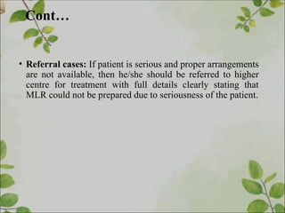 Cont…
• Referral cases: If patient is serious and proper arrangements
are not available, then he/she should be referred to higher
centre for treatment with full details clearly stating that
MLR could not be prepared due to seriousness of the patient.
 