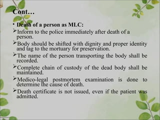 Cont…
• Death of a person as MLC:
Inform to the police immediately after death of a
person.
Body should be shifted with dignity and proper identity
and tag to the mortuary for preservation.
The name of the person transporting the body shall be
recorded.
Complete chain of custody of the dead body shall be
maintained.
Medico-legal postmortem examination is done to
determine the cause of death.
Death certificate is not issued, even if the patient was
admitted.
 