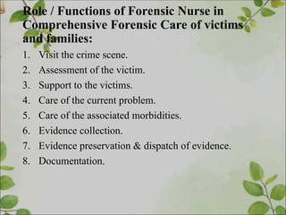 Role / Functions of Forensic Nurse in
Comprehensive Forensic Care of victims
and families:
1. Visit the crime scene.
2. Assessment of the victim.
3. Support to the victims.
4. Care of the current problem.
5. Care of the associated morbidities.
6. Evidence collection.
7. Evidence preservation & dispatch of evidence.
8. Documentation.
 