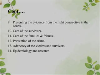 Cont….
9. Presenting the evidence from the right perspective in the
courts.
10. Care of the survivors.
11. Care of the families & friends.
12. Prevention of the crime.
13. Advocacy of the victims and survivors.
14. Epidemiology and research.
 