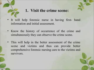 1. Visit the crime scene:
• It will help forensic nurse in having first- hand
information and initial assessment.
• Know the history of occurrence of the crime and
simultaneously they can observe the crime scene.
• This will help in the better assessment of the crime
scene and victims and thus can provide better
comprehensive forensic nursing care to the victims and
survivors.
 