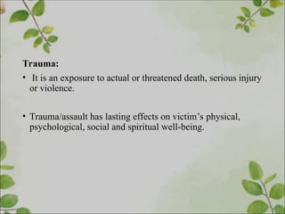 Trauma:
• It is an exposure to actual or threatened death, serious injury
or violence.
• Trauma/assault has lasting effects on victim’s physical,
psychological, social and spiritual well-being.
 