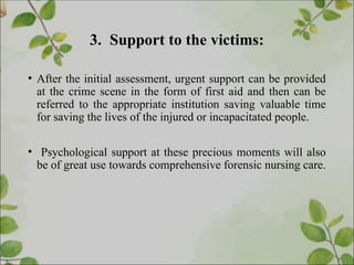 3. Support to the victims:
• After the initial assessment, urgent support can be provided
at the crime scene in the form of first aid and then can be
referred to the appropriate institution saving valuable time
for saving the lives of the injured or incapacitated people.
• Psychological support at these precious moments will also
be of great use towards comprehensive forensic nursing care.
 