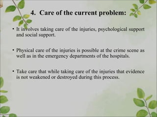 4. Care of the current problem:
• It involves taking care of the injuries, psychological support
and social support.
• Physical care of the injuries is possible at the crime scene as
well as in the emergency departments of the hospitals.
• Take care that while taking care of the injuries that evidence
is not weakened or destroyed during this process.
 