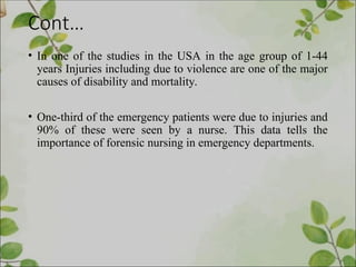 Cont…
• In one of the studies in the USA in the age group of 1-44
years Injuries including due to violence are one of the major
causes of disability and mortality.
• One-third of the emergency patients were due to injuries and
90% of these were seen by a nurse. This data tells the
importance of forensic nursing in emergency departments.
 