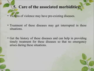 5. Care of the associated morbidities:
• Victims of violence may have pre-existing diseases.
• Treatment of these diseases may get interrupted in these
situations.
• Get the history of these diseases and can help in providing
timely treatment for these diseases so that no emergency
arises during these situations.
 