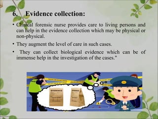 6. Evidence collection:
• Clinical forensic nurse provides care to living persons and
can help in the evidence collection which may be physical or
non-physical.
• They augment the level of care in such cases.
• They can collect biological evidence which can be of
immense help in the investigation of the cases."
 