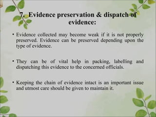 7. Evidence preservation & dispatch of
evidence:
• Evidence collected may become weak if it is not properly
preserved. Evidence can be preserved depending upon the
type of evidence.
• They can be of vital help in packing, labelling and
dispatching this evidence to the concerned officials.
• Keeping the chain of evidence intact is an important issue
and utmost care should be given to maintain it.
 