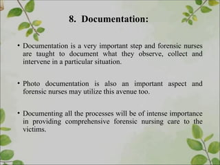 8. Documentation:
• Documentation is a very important step and forensic nurses
are taught to document what they observe, collect and
intervene in a particular situation.
• Photo documentation is also an important aspect and
forensic nurses may utilize this avenue too.
• Documenting all the processes will be of intense importance
in providing comprehensive forensic nursing care to the
victims.
 