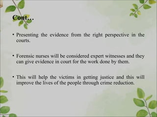 Cont…
• Presenting the evidence from the right perspective in the
courts.
• Forensic nurses will be considered expert witnesses and they
can give evidence in court for the work done by them.
• This will help the victims in getting justice and this will
improve the lives of the people through crime reduction.
 