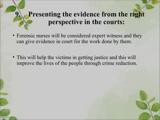 9. Presenting the evidence from the right
perspective in the courts:
• Forensic nurses will be considered expert witness and they
can give evidence in court for the work done by them.
• This will help the victims in getting justice and this will
improve the lives of the people through crime reduction.
 