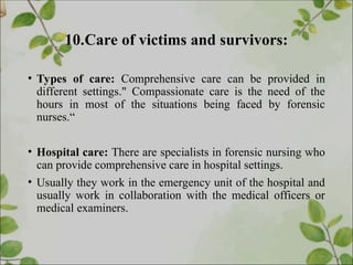 10.Care of victims and survivors:
• Types of care: Comprehensive care can be provided in
different settings." Compassionate care is the need of the
hours in most of the situations being faced by forensic
nurses.“
• Hospital care: There are specialists in forensic nursing who
can provide comprehensive care in hospital settings.
• Usually they work in the emergency unit of the hospital and
usually work in collaboration with the medical officers or
medical examiners.
 