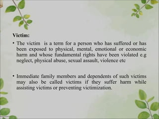 Victim:
• The victim is a term for a person who has suffered or has
been exposed to physical, mental, emotional or economic
harm and whose fundamental rights have been violated e.g
neglect, physical abuse, sexual assault, violence etc
• Immediate family members and dependents of such victims
may also be called victims if they suffer harm while
assisting victims or preventing victimization.
 