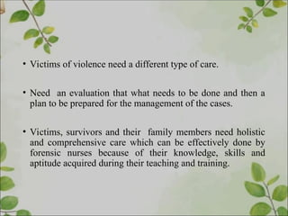 • Victims of violence need a different type of care.
• Need an evaluation that what needs to be done and then a
plan to be prepared for the management of the cases.
• Victims, survivors and their family members need holistic
and comprehensive care which can be effectively done by
forensic nurses because of their knowledge, skills and
aptitude acquired during their teaching and training.
 