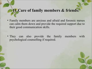 11.Care of family members & friends:
• Family members are anxious and afraid and forensic nurses
can calm them down and provide the required support due to
their good communication skills.
• They can also provide the family members with
psychological counselling if required.
 