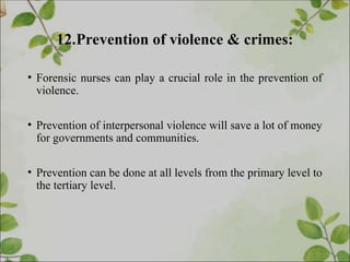 12.Prevention of violence & crimes:
• Forensic nurses can play a crucial role in the prevention of
violence.
• Prevention of interpersonal violence will save a lot of money
for governments and communities.
• Prevention can be done at all levels from the primary level to
the tertiary level.
 
