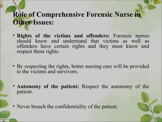 Role of Comprehensive Forensic Nurse in
Other Issues:
• Rights of the victims and offenders: Forensic nurses
should know and understand that victims as well as
offenders have certain rights and they must know and
respect these rights.
• By respecting the rights, better nursing care will be provided
to the victims and survivors.
• Autonomy of the patient: Respect the autonomy of the
patient.
• Never breach the confidentiality of the patient.
 