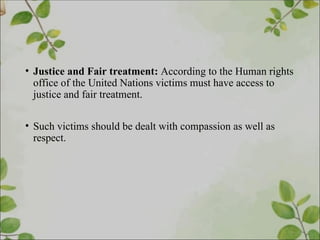 • Justice and Fair treatment: According to the Human rights
office of the United Nations victims must have access to
justice and fair treatment.
• Such victims should be dealt with compassion as well as
respect.
 