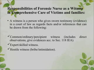 Responsibilities of Forensic Nurse as a Witness
in Comprehensive Care of Victims and families:
• A witness is a person who gives sworn testimony (evidence)
in a court of law as regards facts and/or inferences that can
be drawn from the following:
Common/ordinary/percipient witness (includes direct
observations, give evidences acc. to Sec. 118 IEA).
Expert/skilled witness.
Hostile witness (bribe/intimidation).
 