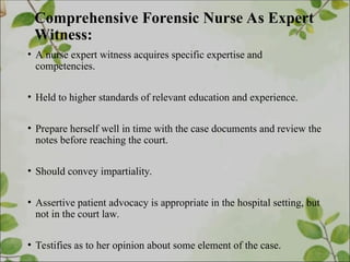 Comprehensive Forensic Nurse As Expert
Witness:
• A nurse expert witness acquires specific expertise and
competencies.
• Held to higher standards of relevant education and experience.
• Prepare herself well in time with the case documents and review the
notes before reaching the court.
• Should convey impartiality.
• Assertive patient advocacy is appropriate in the hospital setting, but
not in the court law.
• Testifies as to her opinion about some element of the case.
 