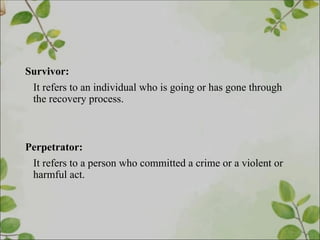 Survivor:
It refers to an individual who is going or has gone through
the recovery process.
Perpetrator:
It refers to a person who committed a crime or a violent or
harmful act.
 