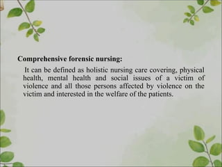 Comprehensive forensic nursing:
It can be defined as holistic nursing care covering, physical
health, mental health and social issues of a victim of
violence and all those persons affected by violence on the
victim and interested in the welfare of the patients.
 