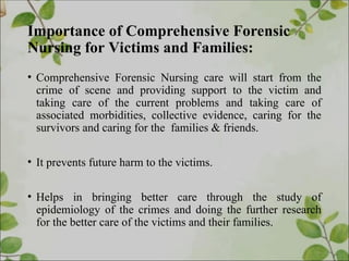 Importance of Comprehensive Forensic
Nursing for Victims and Families:
• Comprehensive Forensic Nursing care will start from the
crime of scene and providing support to the victim and
taking care of the current problems and taking care of
associated morbidities, collective evidence, caring for the
survivors and caring for the families & friends.
• It prevents future harm to the victims.
• Helps in bringing better care through the study of
epidemiology of the crimes and doing the further research
for the better care of the victims and their families.
 