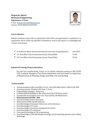 Deepak Kr. Bharti
Mechanical Engineering
Experience:-2 Years
E-mail: deepak..bharti2009@gmail.com
Contact:-7053678848,9555697850
Careerobjective
Intend to build my career with an organization which offers me opportunity to contribute to an
organisation and to realize my potential. Committed to work as key player in a challenging and
creative environment.
 B. Tech from Manav Rachna International University, Faridabad(2013) 6.09 CGPA
 12th from Bihar school Examination board ,Patna(2008) 57.8%
 10th from Bihar school Examination board ,Patna(2006) 75.4%
Industrial Training/Projectundertaken
Die and Tool manufacturing: Tenure of six months industrial training at JBM AUTO
LTD, Faridabad. Managed in Tool Room department and had hands-on-experience
of Maintenances & Planning, Design, Assembly, trial and Spotting.
Technical skills
 Technical software:MicrosoftOffice7 & 10 , Auto CAD 2002 & 2010 , PRO-E,SAP, ERP
 Operating systems: Windows(XP,Vista, 7, 8 etc.)
 Programming Languages : Basics of C
 Considerable knowledge in MS-office word, Excel & Power point.
 Considerable knowledge in tool room, Tools and Die, Die Maintenance.
 Well trainedin SAPERP__MM.
 Good knowledge of sheet metal parts.
 Well trained in HMS and IDS Software.
 Good Knowledge of Computer Softwareas well as hardware.
 Good Knowledge of IT works.
 Good knowledge in inventory management & control.
 Good knowledge of 5s, kaizen etc.
 I have good knowledge of CNC programming.
 Good knowledge of CNC, Machining technology and all machining operation and welding
technology.
 