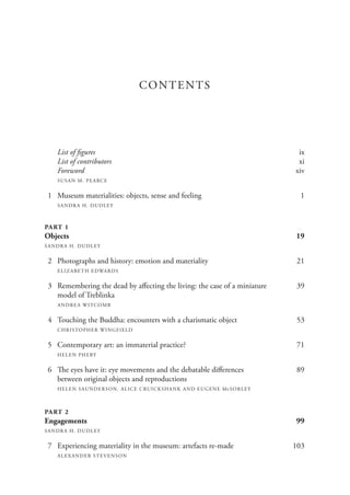 CONTENTS
List of figures ix
List of contributors xi
Foreword xiv
SUSAN M. PEARCE
1 Museum materialities: objects, sense and feeling 1
SANDRA H. DUDLEY
PART 1
Objects 19
SANDRA H. DUDLEY
2 Photographs and history: emotion and materiality 21
ELIZABETH EDWARDS
3 Remembering the dead by affecting the living: the case of a miniature 39
model of Treblinka
ANDREA WITCOMB
4 Touching the Buddha: encounters with a charismatic object 53
CHRISTOPHER WINGFIELD
5 Contemporary art: an immaterial practice? 71
HELEN PHEBY
6 The eyes have it: eye movements and the debatable differences 89
between original objects and reproductions
HELEN SAUNDERSON, ALICE CRUICKSHANK AND EUGENE McSORLEY
PART 2
Engagements 99
SANDRA H. DUDLEY
7 Experiencing materiality in the museum: artefacts re-made 103
ALEXANDER STEVENSON
 