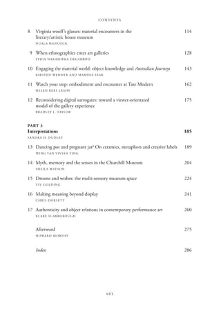CONTENTS
viii
8 Virginia woolf’s glasses: material encounters in the 114
literary/artistic house museum
NUALA HANCOCK
9 When ethnographies enter art galleries 128
LYDIA NAKASHIMA DEGARROD
10 Engaging the material world: object knowledge and Australian Journeys 143
KIRSTEN WEHNER AND MARTHA SEAR
11 Watch your step: embodiment and encounter at Tate Modern 162
HELEN REES LEAHY
12 Reconsidering digital surrogates: toward a viewer-orientated 175
model of the gallery experience
BRADLEY L. TAYLOR
PART 3
Interpretations 185
SANDRA H. DUDLEY
13 Dancing pot and pregnant jar? On ceramics, metaphors and creative labels 189
WING YAN VIVIAN TING
14 Myth, memory and the senses in the Churchill Museum 204
SHEILA WATSON
15 Dreams and wishes: the multi-sensory museum space 224
VIV GOLDING
16 Making meaning beyond display 241
CHRIS DORSETT
17 Authenticity and object relations in contemporary performance art 260
KLARE SCARBOROUGH
Afterword 275
HOWARD MORPHY
Index 286
 