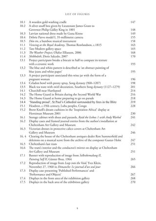 LIST OF FIGURES
x
10.1 A wooden gold-washing cradle 147
10.2 A silver snuff box given by Lieutenant James Grant to
Governor Philip Gidley King in 1801 148
10.3 Latvian national dress made by Guna Kinne 149
10.4 Debrie Parvo model L 35-millimetre camera 155
10.5 Dàn tre, a bamboo musical instrument 158
11.1 Viewing at the Royal Academy, Thomas Rowlandson, c.1815 163
11.2 Tate Modern gallery space 165
11.3 The Weather Project, Olafur Elliasson, 2006 168
11.4 Shibboleth, Doris Salcedo, 2007 170
13.1 Project participant breaks a biscuit in half to compare its texture
with a ceramic work 193
13.2 The blue and white pattern is described as ‘an abstract painting of
blue jeans and white paper’ 195
13.3 A project participant associated this wine jar with the form of a
pregnant woman 196
13.4 Celadon bowl with peony spray, Song dynasty (960–1207) 198
13.5 Black tea ware with swirl decoration, Southern Song dynasty (1127–1279) 201
14.1 Churchill near Hartlepool 214
14.2 The Home Guard in Britain during the Second World War 216
14.3 The Home Guard at home preparing to go on parade 218

            
15.1 Headrest, c.19th century, Luba peoples, Congo 228
15.2 Brent Knoll’s dream cushions in the ‘Inspiration Africa!’ display at
Horniman Museum 2001 230
16.1 Storage cabinet with shoes and parasols, Raid the Icebox 1 with Andy Warhol 241
16.2 Display cases and framed journal entries from the author’s installation at
Cheltenham Art Gallery and Museum 242
16.3 Victorian dresses in protective calico covers at Cheltenham Art
Gallery and Museum 246
16. 4 Clearing the house of the Cheltenham antiques dealer Ron Summerfield and
deletions on a musical score from the archive of the composer Gustav Holst 247
16.5 Cheltenham’s last tram 251
16.6 The tram’s interior and the conductor’s mirror on display at Cheltenham
Art Gallery and Museum 251
17.1 Banner with reproduction of image from Selbstbemalung II,
Painting Self II, Günter Brus, 1964 265
17.2 Reproduction of image from Leap into the Void, Yves Klein,
November 27, 1960 in Dimanche: Le journal d’un seul jour 266
17.3 Display case presenting ‘Published Performances’ and
‘Performance and Objects’ 267
17.4 Displays in the front area of the exhibition gallery 268
17.5 Displays in the back area of the exhibition gallery 270
 