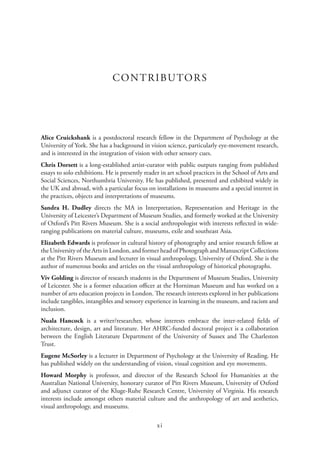 xi
CONTRIBUTORS
Alice Cruickshank is a postdoctoral research fellow in the Department of Psychology at the
University of York. She has a background in vision science, particularly eye-movement research,
and is interested in the integration of vision with other sensory cues.
Chris Dorsett is a long-established artist-curator with public outputs ranging from published
essays to solo exhibitions. He is presently reader in art school practices in the School of Arts and
Social Sciences, Northumbria University. He has published, presented and exhibited widely in
the UK and abroad, with a particular focus on installations in museums and a special interest in
the practices, objects and interpretations of museums.
Sandra H. Dudley directs the MA in Interpretation, Representation and Heritage in the
University of Leicester’s Department of Museum Studies, and formerly worked at the University
of Oxford’s Pitt Rivers Museum. She is a social anthropologist with interests reflected in wide-
ranging publications on material culture, museums, exile and southeast Asia.
Elizabeth Edwards is professor in cultural history of photography and senior research fellow at
the University of the Arts in London, and former head of Photograph and Manuscript Collections
at the Pitt Rivers Museum and lecturer in visual anthropology, University of Oxford. She is the
author of numerous books and articles on the visual anthropology of historical photographs.
Viv Golding is director of research students in the Department of Museum Studies, University
of Leicester. She is a former education officer at the Horniman Museum and has worked on a
number of arts education projects in London. The research interests explored in her publications
include tangibles, intangibles and sensory experience in learning in the museum, and racism and
inclusion.
Nuala Hancock is a writer/researcher, whose interests embrace the inter-related fields of
architecture, design, art and literature. Her AHRC-funded doctoral project is a collaboration
between the English Literature Department of the University of Sussex and The Charleston
Trust.
Eugene McSorley is a lecturer in Department of Psychology at the University of Reading. He
has published widely on the understanding of vision, visual cognition and eye movements.
Howard Morphy is professor, and director of the Research School for Humanities at the
Australian National University, honorary curator of Pitt Rivers Museum, University of Oxford
and adjunct curator of the Kluge-Ruhe Research Centre, University of Virginia. His research
interests include amongst others material culture and the anthropology of art and aesthetics,
visual anthropology, and museums.
 