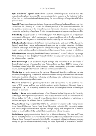 CONTRIBUTORS
xii
Lydia Nakashima Degarrod PhD is both a cultural anthropologist and a visual artist who
creates interdisciplinary artworks. Her latest work as artist-in-residence at the California College
of the Arts is a multimedia installation depicting the internal images of migration of Chilean
political exiles.
Susan M. Pearce is professor emerita in the Department of Museum Studies and former pro-vice-
chancellor at the University of Leicester and a former president of the Museums Association. She
has published extensively in the fields of museum objects and collections, collecting, material
culture, the archaeology of southwest Britain, history of museums, ethnography and curatorship.
Helen Pheby is deputy curator at Yorkshire Sculpture Park. She manages on-site and public art
projects and exhibitions. Helen’s particular area of research and interest is in developing cultural
strategies that have the power to improve lives locally, nationally and internationally.
Helen Rees Leahy is director of the Centre for Museology at the University of Manchester. She
formerly worked as a curator and museum director, and has organised numerous exhibitions
of fine art and design. Helen has published on topics relating to heritage, art collecting, the art
market and art criticism, and the visitor’s embodied encounter with the museum or exhibition.
HelenSaundersonisstudyingforaPhDwithintheUniversityofLeicester’sSchoolofPsychology.
She is interested in cross-disciplinary research into how contemporary art is experienced and in
the influence of art expertise.
Klare Scarborough is an exhibition project manager and consultant at the University of
Pennsylvania Museum of Archaeology and Anthropology, and has a PhD in history of art
from Bryn Mawr College. Her research interests include contemporary performance and ritual
studies, autobiographical expression, and visual communication theories.
Martha Sear is a senior curator at the National Museum of Australia, working on the new
Australian Journeys gallery. Her research interests include the history of international exhibitions,
health and medicine collections, performing arts heritage, rural and regional museums, and
outreach and community collaboration.
Alexander Stevenson is a practising visual artist and artist-curator. He has exhibited in a
range of UK venues, and has been artist-in-residence at the Goldfactory Research Space in
Nottingham, UK. He is currently interested in artistic (re-)interpretations of archaeological
artefacts in museums.
Bradley L. Taylor is the associate director of the Museum Studies Program at the University
of Michigan. His degrees include advanced work in both museum studies and information and
library studies. Dr Taylor is currently researching the innovative application of technology in
museum settings at the Maisons Satie in Honfleur, France.
Wing Yan Vivian Ting completed her PhD at the University of Leicester and is visiting lecturer
in the General Education Centre, Hong Kong Polytechnic University. Her research focuses on
how object–people communication operates through display and interpretation of material
culture to construct knowledge and attribute value in cross-cultural contexts.
Sheila Watson is programme director for the MA in Museum Learning, Education and Visitor
Studies in the Department of Museum Studies, University of Leicester, and formerly area museums
officer at Great Yarmouth Museum in Norfolk. Her interests and publications focus on museum
history and space in relation to national identity and iconic figures such as Nelson and Churchill.
 