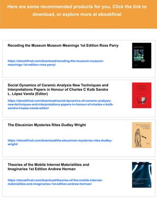 Here are some recommended products for you. Click the link to
download, or explore more at ebookfinal
Recoding the Museum Museum Meanings 1st Edition Ross Parry
https://ebookfinal.com/download/recoding-the-museum-museum-
meanings-1st-edition-ross-parry/
Social Dynamics of Ceramic Analysis New Techniques and
Interpretations Papers in Honour of Charles C Kolb Sandra
L. López Varela (Editor)
https://ebookfinal.com/download/social-dynamics-of-ceramic-analysis-
new-techniques-and-interpretations-papers-in-honour-of-charles-c-kolb-
sandra-l-lopez-varela-editor/
The Eleusinian Mysteries Rites Dudley Wright
https://ebookfinal.com/download/the-eleusinian-mysteries-rites-dudley-
wright/
Theories of the Mobile Internet Materialities and
Imaginaries 1st Edition Andrew Herman
https://ebookfinal.com/download/theories-of-the-mobile-internet-
materialities-and-imaginaries-1st-edition-andrew-herman/
 