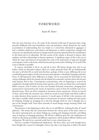 xiv
FOREWORD
Susan M. Pearce
Like the more fortunate of us, the study of the material world and of museums had a long,
peaceful childhood with clear boundaries, rules and mealtimes, which allowed for the steady
accumulation of understanding that was simple as it arrived but substantial in aggregate; it
had a turbulent adolescence with dramas and departures in which complexities emerged and
innocence was abandoned; and now it emerges into the maturity represented by the contributions
in this book and in its editorship. The first section of the volume is devoted to objects, their
qualities, and their relationships to human experience. A significant aspect of this is the way in
which the scope and character of materiality has come to be understood, in large part through
contemporary work on the brain, which has focused up much earlier thinking. It is as well if this
is put as bluntly as possible.
In essence, materiality is all we are and all we have. We human beings exist only in our
bodies, which are themselves objects, albeit of a rather particular kind. We are fundamentally
the same as all other life on earth (and elsewhere, perhaps, if there is any), differing only in our
considerably greater degree of self-consciousness and cognition, embodied in language and other
forms of self-expression; these differences in degree can be accounted for historically by the
various challenges which the animals who developed into mammals, and then those who became
early humans, had to face. Contemporary neuroscientists, who are beginning to unravel the
complexities through which the human brain operates, tell us that our brains have one hundred
billion neurons, each of which can have one hundred thousand connections, changing from
nanosecond to nanosecond as the stream of experiences come in from the world by way of our
physical senses. These can all be compared to memories of past experiences, of how we reacted
to these, and of what the outcomes were, which are stored in neuro-banks and which enable us
to make decisions from moment to moment. A crucial aspect of all this is the enormous role
that what is usefully called emotion plays in the processes of memory making and what passes
for thinking. Feelings are emerging not as the lens through which we view a thought, but as
part of the thought itself. From these networks of neural firings emerge meaning, belief, and
consciousness.
Neuroscience is also beginning to show why we are all different, utilizing the idea of ‘neural
plasticity’. This means that the connections between the various parts of the brain, down to
the tiniest operating level, are always linking up, creating and changing networks, and falling
away in response to changing experience. We all have a different gene base, the implications of
which are also being unravelled, and different experiences, which produce different abilities and
inclinations. We may be in a material world, but it is not a determinist one.
This has a number of fundamental implications. The first is that, once such thoughts have
been thought they cannot be unthought: science may take a very long time to deliver the detail
 