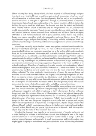FOREWORD
xv
of how and why these things actually happen, and there may well be shifts and changes along the
way, but it is very improbable that we shall ever again seriously contemplate a ‘soul’ or a ‘spirit’
which is somehow in us but separate from our physicality. Further, ancient notions of duality
must be abandoned as principles of explanation, although of course they remain of enormous
interest as the basis of much past understanding of the human condition, which in its turn has
fed into the ways in which our minds work. The line that runs from the ancient world through
Plato and the medieval church to Descartes and the Enlightenment into the contemporary
world, turns out to be inaccurate. There is not an opposition between mind and body, reason
and emotion, spirit and matter, order and chaos, and so on, and still less is there a privileging
of the first in each pair in comparison with its poor, dark twin; instead there is only complex,
lumpy, ever-present materiality, which informs ourselves and every thing we know. All of our
apprehensions are part and parcel of the body of materiality, and this includes our moral and
aesthetic understandings, which belong within our sensuous presence in a world known through
our senses.
Materiality is essentially physical and we know it is everywhere, inside and outside our bodies,
because we apprehend it through our senses. The ways in which these senses are described and
understood differs from one community to another, but at the level on which understanding is
built, we, like other mammals, are equipped with skins which can feel, eyes which can see, ears
which can hear, and mouths and noses which can taste and smell. Although Western tradition
values its musical traditions very highly, and also gives a high place to its cuisine, especially that of
France and Italy, by and large it has paid most attention to the sensation of sight, and continuing
developments in information technology suggest that the primacy of the vision is unlikely to be
seriously challenged. The culture of modernism depended upon the notion of evidence, selected
elements of the physical world, which could be assembled in a chosen order so that the viewer
could see, laid out before his (as it usually was) very eyes the vision of the truth which the
objects embodied. The prime location for this activity was, of course, the museum display, and
museums like the Pitt Rivers in Oxford and the Sedgwick in Cambridge still preserve the style.
From the material evidence were distilled the illustration, which could draw out similarities
and comparisons, the map, which could fix spatial relationships, and the diagram, which could
set out temporal and causal links. We should add to these the painted picture, which could
demonstrate the power relationships, supported by and adding to, these hierarchies.
Vision has become the prime engagement with the world for many, probably most, people, so
that their broader sensational capacities are correspondingly impoverished. Saunderson and her
colleagues are engaged in work which is beginning to clarify what our eyes do when we look at
images, and what this can mean. However, as Edwards points out in her paper on photographs,
images are objects both representational and material, and like all objects, encircled by questions
about the nature of memory, history and cognition. Probably this is equally true of virtual
images, in their own ways. Images are things which are actually used by people, and are part
of how sensory apprehension is impacted by, and impacts upon, objects. Images, like all other
objects, although probably more than many, have a physical presence in a social world and are
‘caressed, stroked, kissed’; they are part of a performative social dynamic. And, like any other
object, they carry the marks of their history on their faces.
It is clear that language, long regarded as the great expression of thought and reason and
a major dividing line between us and the lower creation, can no longer be seen as the single,
supreme expression of our understanding of our place in the scheme of things. In fact, the
relation between language and materiality is much more complex, and interdependent, than
might appear. Language is remembered and produced in our brains by the firing of material
 