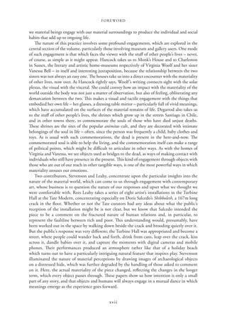 FOREWORD
xvii
we material beings engage with our material surroundings to produce the individual and social
habits that add up to ongoing life.
The nature of this practice involves some profound engagements, which are explored in the
central section of the volume, particularly those involving museum and gallery users. One mode
of such engagement is that which faces the viewer with the stuff of other people’s lives – never,
of course, as simple as it might appear. Hancock takes us to Monk’s House and to Charleston
in Sussex, the literary and artistic home-museums respectively of Virginia Woolf and her sister
Vanessa Bell – in itself and interesting juxtaposition, because the relationship between the two
sisters was not always an easy one. The houses take us into a direct encounter with the materiality
of other lives, now over. As Hancock rightly says, Woolf’s writing connects sight with the solar
plexus, the visual with the visceral. She could convey how an impact with the materiality of the
world outside the body was not just a matter of observation, but also of feeling, obliterating any
demarcation between the two. This makes a visual and tactile engagement with the things that
embodied her own life – her glasses, a dressing table mirror – particularly full of vivid meanings,
which have accumulated on the surfaces of the material remains of life. Degarrod also takes us
to the stuff of other people’s lives, the shrines which grow up in the streets Santiago in Chile,
and in other towns there, to commemorate the souls of those who have died unjust deaths.
These shrines are the sites of the popular animitas cult, and they are decorated with intimate
belongings of the soul in life – often, since the person was frequently a child, baby clothes and
toys. As is usual with such commemorations, the dead is present in the here-and-now. The
commemorated soul is able to help the living, and the commemoration itself can make a range
of political points, which might be difficult to articulate in other ways. As with the homes of
Virginia and Vanessa, we see objects used as bridges to the dead, as ways of making contact with
individuals who still have presence in the present. This kind of engagement through objects with
those who are out of our reach in other tangible ways, is one of the most powerful ways in which
materiality arouses our emotions.
Two contributors, Stevenson and Leahy, concentrate upon the particular insights into the
nature of the material world, which can come to us through engagement with contemporary
art, whose business is to question the nature of our responses and upset what we thought we
were comfortable with. Rees Leahy takes a series of eight artist’s installations in the Turbine
Hall at the Tate Modern, concentrating especially on Doris Salcedo’s Shibboleth, a 167m long
crack in the floor. Whether or not the Tate curators had any ideas about what the public’s
reception of the installation might be is not clear, but we know that Salcedo intended the
piece to be a comment on the fractured nature of human relations and, in particular, to
represent the faultline between rich and poor. This understanding would, presumably, have
been worked out in the space by walking down beside the crack and brooding quietly over it.
But the public’s response was very different; the Turbine Hall was appropriated and become a
street, where people could wander back and forth, drink from cans, leap over the crack, kiss
across it, dandle babies over it, and capture the moments with digital cameras and mobile
phones. Their performances produced an atmosphere rather like that of a holiday beach
which turns out to have a particularly intriguing natural feature that inspires play. Stevenson
illuminated the nature of material perceptions by drawing images of archaeological objects
on a distressed hide, which was further degraded by the handling of those asked to comment
on it. Here, the actual materiality of the piece changed, reflecting the changes in the longer
term, which every object passes through. These papers show us how intention is only a small
part of any story, and that objects and humans will always engage in a mutual dance in which
meanings emerge as the experience goes forward.
 