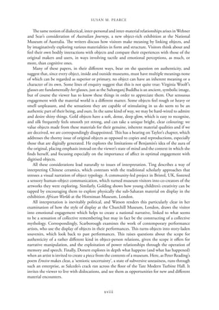 SUSAN M. PEARCE
xviii
The same notion of dialectical, inter-personal and inter-material relationships arises inWehner
and Sear’s consideration of Australian Journeys, a new object-rich exhibition at the National
Museum of Australia. The writers discuss how visitors make meaning by linking objects, and
by imaginatively exploring various materialities in form and structure. Visitors think about and
feel their own bodily interactions with objects and compare their experiences with those of the
original makers and users, in ways involving tactile and emotional perceptions, as much, or
more, than cognitive ones.
Many of these papers, in their different ways, bear on the question on authenticity, and
suggest that, since every object, inside and outside museums, must have multiple meanings none
of which can be regarded as superior or primary, no object can have an inherent meaning or a
character of its own. Some lines of enquiry suggest that this is not quite true: Virginia Woolf’s
glasses are fundamentally her glasses, just as the Sultanganj Buddha is an ancient, symbolic image,
but of course the viewer has to know these things in order to appreciate them. Our sensuous
engagement with the material world is a different matter. Some objects feel rough or heavy or
smell unpleasant, and the sensations they are capable of stimulating in us do seem to be an
authentic part of their being, and ours. In the same kind of way, we may be hard-wired to admire
and desire shiny things. Gold objects have a soft, dense, deep glow, which is easy to recognise,
and silk frequently feels smooth yet strong, and can take a unique bright, clear colouring: we
value objects made from these materials for their genuine, inherent material qualities and if we
are deceived, we are correspondingly disappointed. This has a bearing on Taylor’s chapter, which
addresses the thorny issue of original objects as opposed to copies and reproductions, especially
those that are digitally generated. He explores the limitations of Benjamin’s idea of the aura of
the original, placing emphasis instead on the viewer’s state of mind and the context in which she
finds herself, and focusing especially on the importance of affect in optimal engagement with
digitised objects.
All these considerations lead naturally to issues of interpretation. Ting describes a way of
interpreting Chinese ceramics, which contrasts with the traditional scholarly approaches that
stresses a visual narration of object typology. A community-led project in Bristol, UK, fostered
a sensory human–object communication, which turned museum visitors into co-creators of the
artworks they were exploring. Similarly, Golding shows how young children’s creativity can be
tapped by encouraging them to explore physically the sub-Saharan material on display in the
exhibition African Worlds at the Horniman Museum, London.
All interpretation is inevitably political, and Watson renders this particularly clear in her
examination of how the style of display at the Churchill Museum, London, draws the visitor
into emotional engagement which helps to create a national narrative, linked to what seems
to be a sensation of collective remembering but may in fact be the constructing of a collective
mythology. Correspondingly, Scarborough examines the work of contemporary performance
artists, who use the display of objects in their performances. This turns objects into story-laden
souvenirs, which look back to past performances. This raises questions about the scope for
authenticity of a rather different kind in object-person relations, given the scope it offers for
narrative manipulation, and the exploitation of power relationships through the operation of
memory and speech. Finally, Dorsett explores in depth what happens (and what has happened)
when an artist is invited to create a piece from the contents of a museum. Here, as Peter Reading’s
poem Erosive makes clear, a ‘semiotic uncertainty’, a state of subversive uneasiness, runs through
such an enterprise, as Salcedo’s crack ran across the floor of the Tate Modern Turbine Hall. It
invites the viewer to live with dislocations, and see them as opportunities for new and different
material encounters.
 