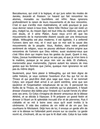 Baccalaureus, qui croit à la logique, et qui jure selon les modes de
baroko, bocardo et fresison. Le hasard qui fait rencontrer les
atomes, monades ou tourbillons est infini. Nous ignorons
profondément la raison de leurs mouvements et de leur rencontre.
C'est ici que s'arrête mon matérialisme, et voilà pourquoi je puis
vous donner raison à tous trois. Notre hôte l'Acteur (qui est resté un
peu, malgré lui, du moyen âge) est tout imbu du réalisme, sans qu'il
s'en doute, et il aime Platon. Aussi nous a-t-il dit que les
mouvements de la marionnette étaient causés par une Amoureuse
idéale. Willoughby est plus moderne; il est égotiste; il a enfermé
l'univers dans son moi, et il veut que ce moi soit la cause des
mouvements de la poupée. Vous, Rodion, dans votre profond
sentiment de religion, vous ne pouvez attribuer d'autre origine aux
rencontres de l'univers que Dieu même; aussi soutenez-vous que
c'est l'être divin qui inspire tous les gestes du jouet. Quant à moi,
Hylas, j'avoue humblement que je ne sais pas, et que je m'en tiens à
la matière, puisque je ne peux rien voir au delà. Et d'ailleurs,
marionnette pour marionnette, j'ignore autant les raisons de mes
gestes que les femmes que j'aime, quoique mon ignorance ne soit
pas du même degré.
Seulement, pour faire plaisir à Willoughby, qui est bien digne de
cette histoire, je vous conterai l'aventure d'un fou qui fut roi de
Thrace et qui peut-être était plus sage que nous. Il se nommait
Cotys; son orgueil était arrivé à un point extrême, ainsi que son
opulence et l'organisation voluptueuse de sa vie. Il parcourait les
forêts de la Thrace, et, dans les endroits qui lui plaisaient, il faisait
dresser d'avance des tables pour l'instant où il aurait l'envie d'y dîner
avec ses amis. Ce Cotys s'imagina de devenir amoureux de la déesse
Athéné, et se décida à l'épouser. Il fit préparer un grand festin et
dresser à l'écart un lit splendide incrusté d'or et de pierreries. Puis il
s'attabla et se mit à boire avec ceux qu'il avait invités à la
cérémonie. Il vida des cratères de vin mêlé et de vin pur. Ses
courtisans le félicitaient. Déjà hors de lui, il envoya un garde afin de
voir si la déesse ne l'attendait point encore sur sa couche. Le garde
revint et, s'inclinant, dit au roi que le lit était vide. Cotys le tua roide
 
