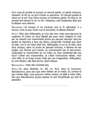 d'un coup de javelot et envoya un second garde. Le garde retourna,
rampant, et dit au roi qu'il n'avait vu personne. Un second javelot le
cloua sur le sol. Puis Cotys envoya un troisième garde. Et celui-ci, se
prosternant devant le roi, lui dit: «Seigneur, voici longtemps déjà que
la déesse vous attend».
Willoughby.—Et lorsque le roi s'avança vers le lit splendide, il y
trouva, n'est-ce pas, toute nue et souriante, la déesse Athéné?
Hylas.—Mon cher Willoughby, je n'en sais rien, mais nous pouvons le
supposer. Et Cotys ne vous déplaît pas pour avoir imaginé et créé
par sa volonté une marionnette divine qui pouvait exécuter tous les
gestes et répondre à tous ses désirs, puisqu'elle n'existait que dans
sa folie. Car le roi Cotys était fou, Willoughby, et on le vit bien, plus
tard, lorsque, dans un accès de jalousie furieuse, il déchira de ses
ongles une femme qu'il aimait, en commençant par le bas-ventre.
Cependant la marionnette du roi Cotys ne nous satisferait-elle pas
tous? C'était une marionnette, et c'était l'amoureuse idéale, mon
cher hôte; le roi Cotys l'avait créée par son imagination, Willoughby;
et, ami Rodion, elle était divine, étant déesse.
Baccalaureus.—Mais elle n'existait pas.
Hylas.—Si, dans Athénée, liv. XII, ch. XLII. Vous l'y trouverez,
Baccalaureus, pour peu que votre édition ait un index. Et, comme le
jour tombe déjà, nous pouvons même rentrer, s'il plaît à notre hôte,
afin que Baccalaureus puisse apaiser la soif d'exactitude qui doit le
posséder.
 