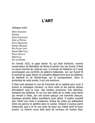 L'ART
Dialogue entre
Dante Alighieri
Cimabue
Guido Cavalcanti
Cino da Pistoia
Cecco Angiolieri
Andrea Orgagna
Fra Filippo Lippi
Sandro Botticelli
Paolo Uccello
Donatello
Jan van Scorel
En l'année 1522, le pape Adrien VI, qui était d'Utrecht, nomma
conservateur du Belvédère de Rome le peintre Jan van Scorel. C'était
un jeune homme de vingt-six ans; il revenait de Palestine où il avait
accompagné une confrérie de pèlerins hollandais. Jan van Scorel fit
le portrait du pape Adrien et considéra diligemment tous les tableaux
de Raphaël et de Michel-Ange, qui le transportaient. Dans le
printemps de cette année, il eut une aventure.
Il était sorti pendant la nuit de l'enceinte de la capitale pour errer à
travers la campagne romaine. La terre aride et ses pierres sèches
étincelaient sous la lune. Des tombes anciennes, très blanches,
tachaient les ténèbres. Et sur l'un des côtés de la vieille route latine
qui menait à Ostie, Jan van Scorel aperçut une tranchée obscure.
Quelques grandes dalles semblaient avoir glissé. Il espéra aussitôt
que c'était une niche à sculptures, froissa les orties qui jaillissaient
entre les pierres et pénétra dans le couloir. D'abord il avança parmi
l'obscurité; puis il se fit une sorte de lueur qui n'était point la lueur
lunaire. Le chemin creux était pavé de carreaux de marbre lisse.
 