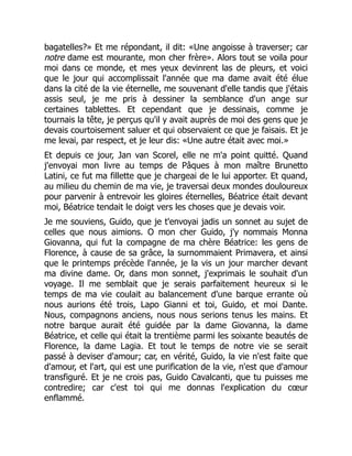 bagatelles?» Et me répondant, il dit: «Une angoisse à traverser; car
notre dame est mourante, mon cher frère». Alors tout se voila pour
moi dans ce monde, et mes yeux devinrent las de pleurs, et voici
que le jour qui accomplissait l'année que ma dame avait été élue
dans la cité de la vie éternelle, me souvenant d'elle tandis que j'étais
assis seul, je me pris à dessiner la semblance d'un ange sur
certaines tablettes. Et cependant que je dessinais, comme je
tournais la tête, je perçus qu'il y avait auprès de moi des gens que je
devais courtoisement saluer et qui observaient ce que je faisais. Et je
me levai, par respect, et je leur dis: «Une autre était avec moi.»
Et depuis ce jour, Jan van Scorel, elle ne m'a point quitté. Quand
j'envoyai mon livre au temps de Pâques à mon maître Brunetto
Latini, ce fut ma fillette que je chargeai de le lui apporter. Et quand,
au milieu du chemin de ma vie, je traversai deux mondes douloureux
pour parvenir à entrevoir les gloires éternelles, Béatrice était devant
moi, Béatrice tendait le doigt vers les choses que je devais voir.
Je me souviens, Guido, que je t'envoyai jadis un sonnet au sujet de
celles que nous aimions. O mon cher Guido, j'y nommais Monna
Giovanna, qui fut la compagne de ma chère Béatrice: les gens de
Florence, à cause de sa grâce, la surnommaient Primavera, et ainsi
que le printemps précède l'année, je la vis un jour marcher devant
ma divine dame. Or, dans mon sonnet, j'exprimais le souhait d'un
voyage. Il me semblait que je serais parfaitement heureux si le
temps de ma vie coulait au balancement d'une barque errante où
nous aurions été trois, Lapo Gianni et toi, Guido, et moi Dante.
Nous, compagnons anciens, nous nous serions tenus les mains. Et
notre barque aurait été guidée par la dame Giovanna, la dame
Béatrice, et celle qui était la trentième parmi les soixante beautés de
Florence, la dame Lagia. Et tout le temps de notre vie se serait
passé à deviser d'amour; car, en vérité, Guido, la vie n'est faite que
d'amour, et l'art, qui est une purification de la vie, n'est que d'amour
transfiguré. Et je ne crois pas, Guido Cavalcanti, que tu puisses me
contredire; car c'est toi qui me donnas l'explication du cœur
enflammé.
 