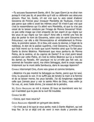—Tu accuses faussement Dante, dit-il. De Lapo Gianni je ne dirai rien
puisqu'il n'est pas là; et peut-être qu'il eût su défendre ses obscures
amours. Pour toi, Guido, s'il est vrai que tu aies cessé d'adorer
Giovanna de Firenze pour invoquer Mandetta de Toulouse, n'est-ce
pas parce que celle-ci avait les mêmes yeux? Et n'est-il pas vrai que
c'est la ressemblance qui t'a attiré vers Mandetta, et que tu n'as pas
cessé de te laisser conduire par l'image de Monna Giovanna? N'est-
ce pas cette image qui s'est emparée de ton esprit et qui règne sur
tes yeux et qui règne sur ton cœur? Ainsi elle a mérité une fois de
plus de porter le nom de Giovanna, selon celui de saint Giovanno le
Précurseur; car elle a été l'Annonciatrice et véritablement la Prima-
Vera, la première saison. Et si Dieu eût voulu te donner, à l'égal de la
noblesse, le don de la poésie suprême, c'est Giovanna, la Primavera,
qui t'eût mené sur la route que suivit Homère ainsi que l'a fait pour
Dante la divine Béatrice. Maintenant que nous parles-tu de Monna
Pietra, de la sextine, et du caprice de Dante? Il ne s'est point laissé
conduire par cette Pietra, et c'est la même Béatrice qui lui a montré
les dames au Paradis. Ah! pourquoi ne lui a-t-elle pas fait voir, au
sommet de l'escalier sacré, ma chère Selvaggia, dont le corps repose
tristement sur le mont della Sambucca, dans le sauvage Apennin?
Cimabue interrompit Cino, d'une voix grave et comme lointaine.
—Béatrice n'a pas montré ta Selvaggia au Dante, parce que toi seul,
Cino, tu pouvais la voir. Il ne suffit pas de tendre la main à la femme
et de se laisser mener, les yeux bandés. J'ai dû longtemps regarder
celle que j'aimais pour y voir la sainte Mère de Dieu; mais enfin je
l'ai vue, et, avec l'aide divine, j'ai essayé de la peindre.
Ici, Cecco Angiolieri se mit à ricaner. Et tous se tournèrent vers lui:
car il semblait que la paix de la nuit fût troublée.
Cimabue lui dit:
—Cecco, que nous veux-tu?
Cecco Angiolieri répondit en grinçant des dents:
—Ce n'est pas à toi que je veux parler, mais à Dante Alighieri, qui est
trop fier. Je lui ai déjà crié de venir à mon école y prendre des
 