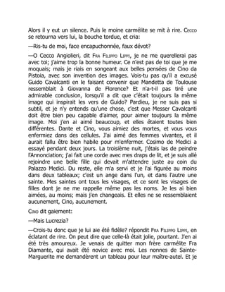 Alors il y eut un silence. Puis le moine carmélite se mit à rire. Cecco
se retourna vers lui, la bouche tordue, et cria:
—Ris-tu de moi, face encapuchonnée, faux dévot?
—O Cecco Angiolieri, dit Fra Filippo Lippi, je ne me querellerai pas
avec toi; j'aime trop la bonne humeur. Ce n'est pas de toi que je me
moquais; mais je riais en songeant aux belles pensées de Cino da
Pistoia, avec son invention des images. Vois-tu pas qu'il a excusé
Guido Cavalcanti en le faisant convenir que Mandetta de Toulouse
ressemblait à Giovanna de Florence? Et n'a-t-il pas tiré une
admirable conclusion, lorsqu'il a dit que c'était toujours la même
image qui inspirait les vers de Guido? Pardieu, je ne suis pas si
subtil, et je n'y entends qu'une chose, c'est que Messer Cavalcanti
doit être bien peu capable d'aimer, pour aimer toujours la même
image. Moi j'en ai aimé beaucoup, et elles étaient toutes bien
différentes. Dante et Cino, vous aimiez des mortes, et vous vous
enfermiez dans des cellules. J'ai aimé des femmes vivantes, et il
aurait fallu être bien habile pour m'enfermer. Cosimo de Medici a
essayé pendant deux jours. La troisième nuit, j'étais las de peindre
l'Annonciation; j'ai fait une corde avec mes draps de lit, et je suis allé
rejoindre une belle fille qui devait m'attendre juste au coin du
Palazzo Medici. Du reste, elle m'a servi et je l'ai figurée au moins
dans deux tableaux; c'est un ange dans l'un, et dans l'autre une
sainte. Mes saintes ont tous les visages, et ce sont les visages de
filles dont je ne me rappelle même pas les noms. Je les ai bien
aimées, au moins; mais j'en changeais. Et elles ne se ressemblaient
aucunement, Cino, aucunement.
Cino dit gaiement:
—Mais Lucrezia?
—Crois-tu donc que je lui aie été fidèle? répondit Fra Filippo Lippi, en
éclatant de rire. On peut dire que celle-là était jolie, pourtant. J'en ai
été très amoureux. Je venais de quitter mon frère carmélite Fra
Diamante, qui avait été novice avec moi. Les nonnes de Sainte-
Marguerite me demandèrent un tableau pour leur maître-autel. Et je
 